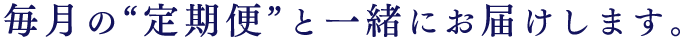 毎月の“定期便”と一緒にお届けします。